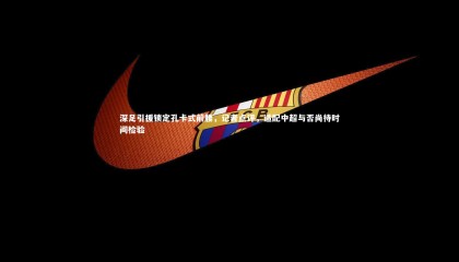 乐竟体育官网_深足引援锁定孔卡式前腰，记者点评，适配中超与否尚待时间检验