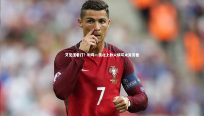 乐竟体育app：又见压着打？谢晖二度北上救火续写未完答卷