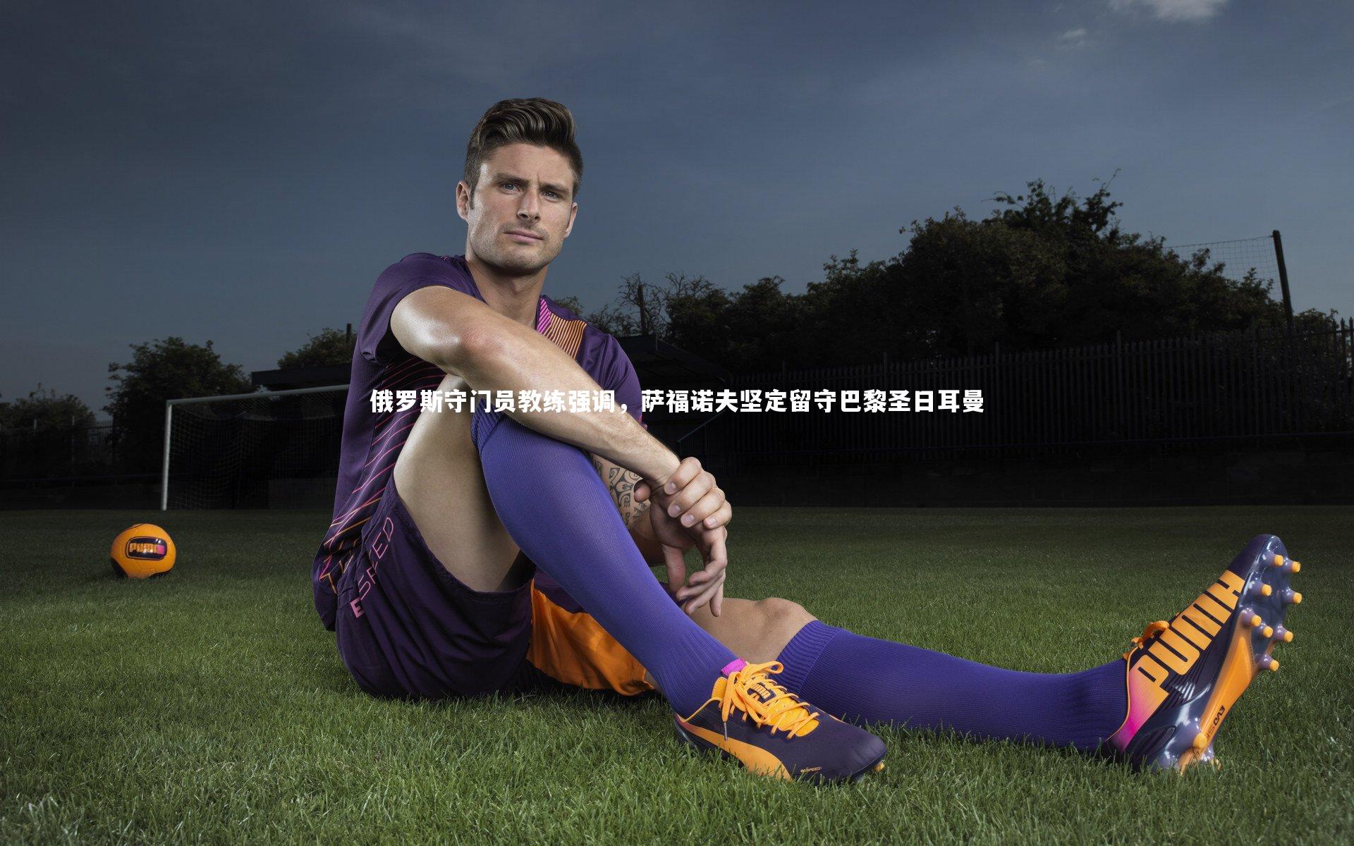 俄罗斯守门员教练强调，萨福诺夫坚定留守巴黎圣日耳曼